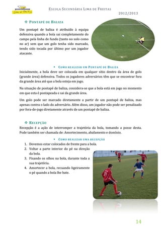 E SCOLA S ECUNDÁRIA L IMA

DE

F REITAS
2012/2013

 P ONTAPÉ

DE

B ALIZA

Um pontapé de baliza é atribuído à equipa
defensiva quando a bola sai completamente do
campo pela linha de fundo (tanto no solo como
no ar) sem que um golo tenha sido marcado,
tendo sido tocada por último por um jogador
atacante.

 C O M O RE AL I Z A R UM P O N T A PÉ D E B AL I Z A
Inicialmente, a bola deve ser colocada em qualquer sítio dentro da área de golo
(grande área) defensiva. Todos os jogadores adversários têm que se encontrar fora
da grande área até que a bola esteja em jogo.

Na situação de pontapé de baliza, considera-se que a bola está em jogo no momento
em que esta é pontapeada e sai da grande área.
Um golo pode ser marcado diretamente a partir de um pontapé de baliza, mas
apenas contra o lado do adversário. Além disso, um jogador não pode ser penalizado
por fora-de-jogo diretamente através de um pontapé de baliza.

 R ECEPÇÃO
Recepção é a ação de interromper a trajetória da bola, tomando a posse desta.
Pode também ser chamada de: Amortecimento, abafamento e domínio.
1.
2.
3.
4.

 C O M O RE AL I Z A R UM A RE C E P Ç Ã O
Devemos estar colocados de frente para a bola.
Voltar a parte interior do pé na direção
da bola.
Fixando os olhos na bola, durante toda a
sua trajetória.
Amortecer a bola, recuando ligeiramente
o pé quando a bola lhe bate.

14

 