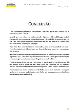 E SCOLA S ECUNDÁRIA L IMA

DE

F REITAS
2012/2013

CONCLUSÃO
Com a pesquisa de informação relativamente a este tema, posso agora afirmar que sei
várias coisas sobre Futebol!
Aprendi que a sua origem tem muito que se lhe diga, tendo sido na China, porém dado
que este país não tem qualquer tipo de ligação com o Reino Unido na altura em que este
país criou efetivamente o desporto, não se pode afirmar que o berço do Futebol tenha
sido efetivamente naquele país longínquo.
Para além disso constei inúmeras curiosidades, como a forma gradual com que o
Futebol evoluiu, tendo sido ao início um desporto bastante agressivo e sem qualquer
tipo de regras.
Quanto às suas regras, considero que algumas delas já as conhecia devido ao carater tão
importante que o Futebol desempenha na nossa sociedade, porém aprendi muitas regras
novas, como por exemplo a existência obrigatória de um 4º árbitro.
Verifiquei ainda alguns dos seus conteúdos e os seus respetivos exercícios, tendo sido
este assunto deveras importante para mim, tendo em conta que não tive qualquer
contacto com o futebol fisicamente durante este período – dada a minha condição física.
Mais informo que, mesmo tendo sido um trabalho que ao início me tomava com algum
receio, foi-se tornando gradualmente um trabalho que me deu gosto em realiza-lo, em
especial na parte da sua História.

15

 