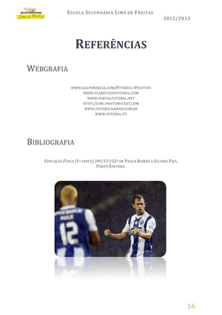 E SCOLA S ECUNDÁRIA L IMA

DE

F REITAS
2012/2013

REFERÊNCIAS
WEBGRAFIA
WWW. GALPENERGIA . COM/FUTEBOL+POSITIVO
WWW. PLANETADOFUTEBOL . COM
WWW. PORTALFUTEBOL . NET
HTTP ://IMG. PHOTOBUCKET . COM
WWW. FUTEBOLNAWEB . COM. BR
WWW. FUTEBOL. PT

BIBLIOGRAFIA
EDUCAÇÃO FÍSICA (1 ª PARTE) 10º/11º/12º DE PAULA ROMÃO E SILVINA PAIS.
PORTO EDITORA.

16

 