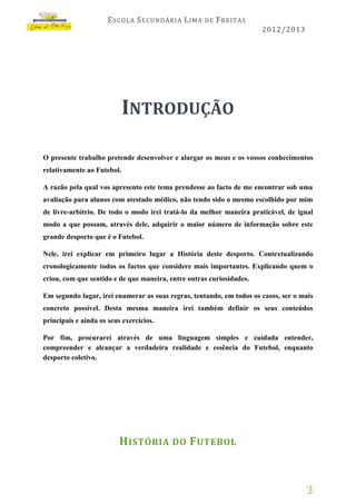 E SCOLA S ECUNDÁRIA L IMA

DE

F REITAS
2012/2013

INTRODUÇÃO
O presente trabalho pretende desenvolver e alargar os meus e os vossos conhecimentos
relativamente ao Futebol.
A razão pela qual vos apresento este tema prendesse ao facto de me encontrar sob uma
avaliação para alunos com atestado médico, não tendo sido o mesmo escolhido por mim
de livre-arbítrio. De todo o modo irei tratá-lo da melhor maneira praticável, de igual
modo a que possam, através dele, adquirir o maior número de informação sobre este
grande desporto que é o Futebol.
Nele, irei explicar em primeiro lugar a História deste desporto. Contextualizando
cronologicamente todos os factos que considere mais importantes. Explicando quem o
criou, com que sentido e de que maneira, entre outras curiosidades.
Em segundo lugar, irei enumerar as suas regras, tentando, em todos os casos, ser o mais
concreto possível. Desta mesma maneira irei também definir os seus conteúdos
principais e ainda os seus exercícios.
Por fim, procurarei através de uma linguagem simples e cuidada entender,
compreender e alcançar a verdadeira realidade e essência do Futebol, enquanto
desporto coletivo.

H ISTÓRIA DO F UTEBOL

3

 