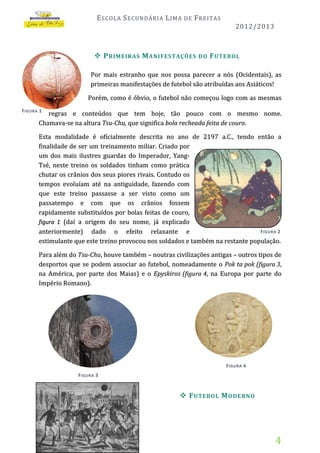E SCOLA S ECUNDÁRIA L IMA

DE

F REITAS
2012/2013

 P RIMEIRAS M ANIFESTAÇÕES

DO

F UTEBOL

Por mais estranho que nos possa parecer a nós (Ocidentais), as
primeiras manifestações de futebol são atribuídas aos Asiáticos!
Porém, como é óbvio, o futebol não começou logo com as mesmas
F IGURA 1

regras e conteúdos que tem hoje, tão pouco com o mesmo nome.
Chamava-se na altura Tsu-Chu, que significa bola recheada feita de couro.
Esta modalidade é oficialmente descrita no ano de 2197 a.C., tendo então a
finalidade de ser um treinamento miliar. Criado por
um dos mais ilustres guardas do Imperador, YangTsé, neste treino os soldados tinham como prática
chutar os crânios dos seus piores rivais. Contudo os
tempos evoluíam até na antiguidade, fazendo com
que este treino passasse a ser visto como um
passatempo e com que os crânios fossem
rapidamente substituídos por bolas feitas de couro,
figura 1 (daí a origem do seu nome, já explicado
F IGURA 2
anteriormente) dado o efeito relaxante e
estimulante que este treino provocou nos soldados e também na restante população.
Para além do Tsu-Chu, houve também – noutras civilizações antigas – outros tipos de
desportos que se podem associar ao futebol, nomeadamente o Pok ta pok (figura 3,
na América, por parte dos Maias) e o Epyskiros (figura 4, na Europa por parte do
Império Romano).

F IGURA 4
F IGURA 3

 F UTEBOL M ODERNO

4

 
