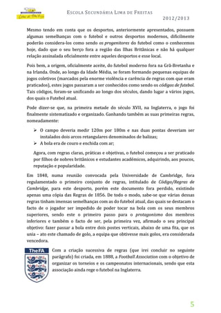 E SCOLA S ECUNDÁRIA L IMA

DE

F REITAS
2012/2013

Mesmo tendo em conta que os desportos, anteriormente apresentados, possuem
algumas semelhanças com o futebol e outros desportos modernos, dificilmente
poderão considera-los como sendo os progenitores do futebol como o conhecemos
hoje, dado que o seu berço fora a região das Ilhas Britânicas e não há qualquer
relação assinalada oficialmente entre aqueles desportos e esse local.
Pois bem, a origem, oficialmente aceite, do futebol moderno fora na Grã-Bretanha e
na Irlanda. Onde, ao longo da Idade Média, se foram formando pequenas equipas de
jogos coletivos (marcados pela enorme violência e carência de regras com que eram
praticados), estes jogos passaram a ser conhecidos como sendo os códigos de futebol.
Tais códigos, foram-se unificando ao longo dos séculos, dando lugar a vários jogos,
dos quais o Futebol atual.
Pode dizer-se que, na primeira metade do século XVII, na Inglaterra, o jogo foi
finalmente sistematizado e organizado. Ganhando também as suas primeiras regras,
nomeadamente:
 O campo deveria medir 120m por 180m e nas duas pontas deveriam ser
instalados dois arcos retangulares denominados de balizas;
 A bola era de couro e enchida com ar;
Agora, com regras claras, práticas e objetivas, o futebol começou a ser praticado
por filhos de nobres britânicos e estudantes académicos, adquirindo, aos poucos,
reputação e popularidade.
Em 1848, numa reunião convocada pela Universidade de Cambridge, fora
regulamentado o primeiro conjunto de regras, intitulado de Código/Regras de
Cambridge, para este desporto, porém este documento fora perdido, existindo
apenas uma cópia das Regras de 1856. De todo o modo, sabe-se que várias dessas
regras tinham imensas semelhanças com as do futebol atual, das quais se destacam o
facto de o jogador ser impedido de poder tocar na bola com os seus membros
superiores, sendo este o primeiro passo para o protagonismo dos membros
inferiores e também o facto de ser, pela primeira vez, afirmado o seu principal
objetivo: fazer passar a bola entre dois postes verticais, abaixo de uma fita, que os
unia – ato este chamado de golo, a equipa que obtivesse mais golos, era considerada
vencedora.
Com a criação sucessiva de regras (que irei concluir no seguinte
parágrafo) foi criada, em 1888, a Football Association com o objetivo de
organizar os torneios e os campeonatos internacionais, sendo que esta
associação ainda rege o futebol na Inglaterra.

5

 