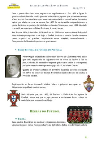 E SCOLA S ECUNDÁRIA L IMA

DE

F REITAS
2012/2013

Com o passar dos anos, mais regras eram regulamentadas. Em 1871 a figura do
guarda-redes foi criada, sendo que este seria o único jogador que poderia tocar com
a bola através dos membros superiores e este deveria ficar junto à baliza, de modo a
evitar que a bola entrasse na mesma. Em 1875, foi estabelecida a regra do tempo, a
partir daí, todas as partidas de futebol deveriam ter 90 minutos e em 1891 foi criado
o penalti, para castigar as faltas, dentro da área do campo.
Por fim, em 1904, foi criada a FIFA (do francês: Fédération Internacionale de Football
Association) que organiza – até hoje, o futebol em todo o mundo. Sendo a mesma,
quem organiza os grandes campeonatos entre seleções, nomeadamente o
Campeonato do Mundo, de quatro em quatro anos.

 B REVE H ISTÓRIA DO F UTEBOL EM P ORTU GAL
Por Portugal, o futebol foi introduzido através de Guilherme Pinto Basto,
que tinha regressado da Inglaterra com as ideias do futebol à flor da
pele. Contudo, foi necessário esperar quatro anos desde o seu regresso
para que se realizasse o primeiro jogo oficial, na vila de Cascais.
Quanto ao primeiro estádio em território nacional, esse foi construído
em 1893, no centro de Lisboa. No mesmo local onde hoje se localiza a
Praça de Touros.

Rapidamente se foram formando vários clubes, o primeiro dos quais o
Lisbonense, seguido de muitos outros.
Mais informo que, em 1926, foi fundada a Federação Portuguesa de
Futebol, altura em que o jogo passou a estabelecer fortes raízes na
sociedade, que se mantêm até hoje.

R EGRAS DO F UTEBOL
 E QUIPA
Cada equipa deverá ter no máximo 11 jogadores, incluindo
um guarda-redes com a função exclusiva de defender a baliza e poder tocar na bola

6

 