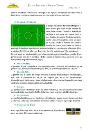 E SCOLA S ECUNDÁRIA L IMA

DE

F REITAS
2012/2013

com os membros superiores e um capitão de equipa, distinguido para ser como o
líder desta – o capitão deve usar uma faixa no braço, sobre o uniforme.

 C AMPO

DE

F UTEBOL

O campo de futebol deve ser retangular e
estar divido por duas partes através de
uma linha central. Durante a realização
do jogo, a bola deve ser jogada dentro
dos limites do campo. Na linha central,
existe uma circunferência com um raio
de 9,15m, tendo a mesma uma marca
circular no centro, onde deve ser dado o
pontapé de início do jogo. Quanto às suas medidas, o comprimento mínimo de 90m
e máximo de 120m, já a largura deverá ser de 45m no mínimo e 90m no máximo.
Deverá ainda ser pavimentado com relva natural, porém há também a opção de ser
pavimentado com relva sintética (dado o custo de manutenção, que nem todas as
equipas têm a oportunidade de pagar).
 P EQ UE N A Á R EA
A pequena área é retangular e tem dimensões mais reduzidas, estando inserida na
grande área. Esta zona tem uma largura de 5,5m e um comprimento de 18,32m.
 G R A N DE Á RE A
A grande área é a zona do campo próxima da baliza delimitada por um retângulo,
que tem a dimensão de 16,5m de largura por 40,32 de comprimento.
O guarda-redes pode apenas jogar a bola com as mãos na zona da grande área, caso
contrário, o mesmo é repreendido com uma falta.
 B AL IZ AS
As balizas ficam situadas no meio da linha de fundo, a uma distância equidistante
das bandeirolas e devem ter 7,32m de largura entre os postes e 2,44m de altura.
 B A N DE IR OLA S
As bandeirolas são pequenas bandeiras colocadas nos quatro cantos do campo e têm
a altura de 1,5m. É na marca limite deste local onde é realizado o pontapé de canto.

 D URAÇÃO

DO J OGO

Cada jogo de futebol tem a duração de 90 minutos, divididos em
duas partes de 45 minutos, cada uma.

7

 