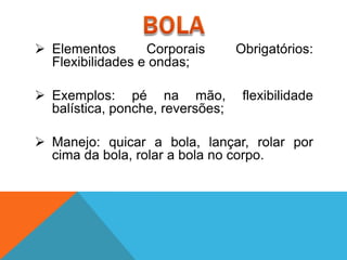  Elementos       Corporais       Obrigatórios:
  Flexibilidades e ondas;

 Exemplos: pé na mão,             flexibilidade
  balística, ponche, reversões;

 Manejo: quicar a bola, lançar, rolar por
  cima da bola, rolar a bola no corpo.
 