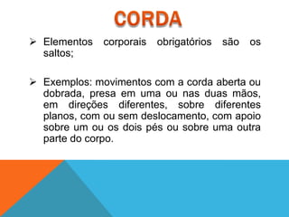  Elementos   corporais   obrigatórios   são   os
  saltos;

 Exemplos: movimentos com a corda aberta ou
  dobrada, presa em uma ou nas duas mãos,
  em direções diferentes, sobre diferentes
  planos, com ou sem deslocamento, com apoio
  sobre um ou os dois pés ou sobre uma outra
  parte do corpo.
 
