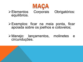 Elementos      Corporais   Obrigatórios:
 equilíbrios.

Exemplos: ficar na meia ponta, ficar
 apoiada sobre os joelhos e cotovelos;

Manejo: lançamentos,       molinetes   e
 circunduções.
 