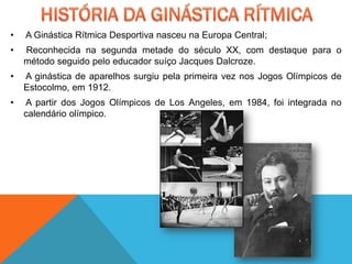 •   A Ginástica Rítmica Desportiva nasceu na Europa Central;
•   Reconhecida na segunda metade do século XX, com destaque para o
    método seguido pelo educador suíço Jacques Dalcroze.
•   A ginástica de aparelhos surgiu pela primeira vez nos Jogos Olímpicos de
    Estocolmo, em 1912.
•   A partir dos Jogos Olímpicos de Los Angeles, em 1984, foi integrada no
    calendário olímpico.
 