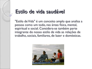 Estilo de vida saudável
"Estilo de Vida" é um conceito amplo que analisa a
pessoa como um todo, nas áreas física, mental,
espiritual e social. Considera-se também parte
integrante do nosso estilo de vida as relações de
trabalho, sociais, familiares, de lazer e domésticas.
 
 