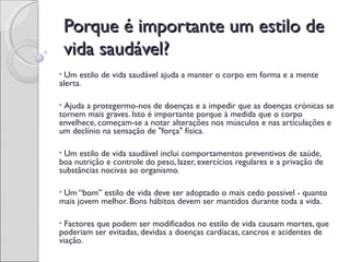 Porque é importante um estilo de
    vida saudável?
• Um estilo de vida saudável ajuda a manter o corpo em forma e a mente
alerta.

•Ajuda a protegermo-nos de doenças e a impedir que as doenças crónicas se
tornem mais graves. Isto é importante porque à medida que o corpo
envelhece, começam-se a notar alterações nos músculos e nas articulações e
um declínio na sensação de "força" física.

•Um estilo de vida saudável inclui comportamentos preventivos de saúde,
boa nutrição e controle do peso, lazer, exercícios regulares e a privação de
substâncias nocivas ao organismo.

•Um “bom” estilo de vida deve ser adoptado o mais cedo possível - quanto
mais jovem melhor. Bons hábitos devem ser mantidos durante toda a vida.

• Factores que podem ser modificados no estilo de vida causam mortes, que
poderiam ser evitadas, devidas a doenças cardíacas, cancros e acidentes de
viação.
 