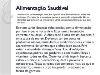 Alimentação Saudável
Alimentação: A alimentação é um dos aspectos mais determinante na saúde dos
indivíduos. Para além de proporcionar prazer, é essencial à própria vida. São os
alimentos que fornecem ao organismo as várias substâncias nutritivas de que este
necessita.

Existem várias doenças relacionadas com a alimentação,
por isso é que é necessário fazer uma alimentação
correcta e saudável. A obesidade é uma dessas doenças, é
uma causa de morte. Devemos ter em conta os
problemas ósseos, musculares e cardiovasculares, como o
aparecimento de varizes, que a obesidade causa. Para
evitar a obesidade, devemos fazer 3 ou 4 refeições
equilibradas, pobres em gorduras e com muitas fibras e
vitaminas todos os dias. Devemos ainda ingerir bastante
cálcio - o cálcio e o exercício ajudam a prevenir a
osteoporose. Todas as vezes que comemos mais do que o
necessário, o nosso corpo irá guardar o excesso em
forma de gordura.
 