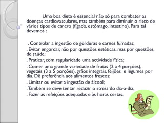 Uma boa dieta é essencial não só para combater as
doenças cardiovasculares, mas também para diminuir o risco de
vários tipos de cancro (fígado, estômago, intestino). Para tal
devemos :

 . Controlar a ingestão de gorduras e carnes fumadas;       
. Evitar engordar, não por questões estéticas, mas por questões
de saúde;
. Praticar, com regularidade uma actividade física;
. Comer uma grande variedade de frutas (2 a 4 porções),
vegetais (3 a 5 porções), grãos integrais, feijões  e legumes por
dia. Dê preferência aos alimentos frescos;
. Limitar ou evitar a ingestão de álcool; 
. Também se deve tentar reduzir o stress do dia-a-dia;
. Fazer as refeições adequadas e às horas certas.                  
                                 
 