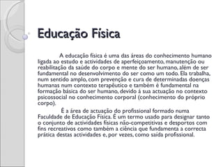 Educação Física
 
          A educação física é uma das áreas do conhecimento humano
ligada ao estudo e actividades de aperfeiçoamento, manutenção ou
reabilitação da saúde do corpo e mente do ser humano, além de ser
fundamental no desenvolvimento do ser como um todo. Ela trabalha,
num sentido amplo, com prevenção e cura de determinadas doenças
humanas num contexto terapêutico e também é fundamental na
formação básica do ser humano, devido á sua actuação no contexto
psicossocial no conhecimento corporal (conhecimento do próprio
corpo).
          É a área de actuação do profissional formado numa
Faculdade de Educação Física. É um termo usado para designar tanto
o conjunto de actividades físicas não-competitivas e desportos com
fins recreativos como também a ciência que fundamenta a correcta
prática destas actividades e, por vezes, como saída profissional.
 