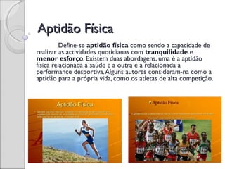 Aptidão Física
          Define-se aptidão física como sendo a capacidade de
realizar as actividades quotidianas com tranquilidade e
menor esforço. Existem duas abordagens, uma é a aptidão
física relacionada à saúde e a outra é a relacionada à
performance desportiva. Alguns autores consideram-na como a
aptidão para a própria vida, como os atletas de alta competição.
 