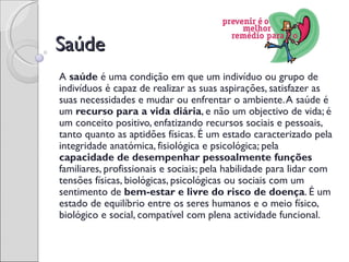 Saúde
A saúde é uma condição em que um indivíduo ou grupo de
indivíduos é capaz de realizar as suas aspirações, satisfazer as
suas necessidades e mudar ou enfrentar o ambiente. A saúde é
um recurso para a vida diária, e não um objectivo de vida; é
um conceito positivo, enfatizando recursos sociais e pessoais,
tanto quanto as aptidões físicas. É um estado caracterizado pela
integridade anatómica, fisiológica e psicológica; pela
capacidade de desempenhar pessoalmente funções
familiares, profissionais e sociais; pela habilidade para lidar com
tensões físicas, biológicas, psicológicas ou sociais com um
sentimento de bem-estar e livre do risco de doença. É um
estado de equilíbrio entre os seres humanos e o meio físico,
biológico e social, compatível com plena actividade funcional.
 