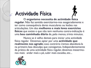 Actividade Física
         O organismo necessita de actividade física
regular. Não faz sentido exercitarmo-nos exageradamente e
ter como consequência dores musculares ou lesões nas
articulações. Um dos melhores e mais leves exercícios
físicos que existe e que não tem nenhuma contra-indicação é
uma boa caminhada diária de, pelo menos, trinta minutos.
         Nunca se é velho demais para iniciar uma actividade
física regular. Devemos optar por uma actividade que
realmente nos agrade; caso contrário iremos abandoná-la
na primeira boa desculpa que consigamos. Independentemente
da prática de uma actividade física regular, devemos mexermo-
nos mais:  andar mais a pé, subir mais escadas, etc...
 