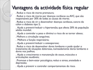 Vantagens da actividade física regular
 . Reduz o risco de morte prematura;
 . Reduz o risco de morte por doenças cardíacas ou AVC, que são
 responsáveis por 30% de todas as causas de morte;
 . Reduz o risco de vir a desenvolver doenças cardíacas, cancro do
 cólon e diabetes tipo 2;
 . Ajuda a prevenir/reduzir a hipertensão, que afecta 20% da população
 adulta mundial;
 . Ajuda a controlar o peso e diminui o risco de se tornar obeso;
 . Melhora a circulação sanguínea;
 . Melhora a função respiratória;
 . Ajuda a prevenir/reduzir a osteoporose;
 . Reduz o risco de desenvolver dores lombares e pode ajudar o
 tratamento de situações dolorosas, nomeadamente dores lombares e
 dores nos joelhos;
 . Ajuda o crescimento e manutenção de ossos, músculos e
 articulações saudáveis;
 . Promove o bem-estar psicológico, reduz o stress, ansiedade e
 depressão;
 . Ajuda a prevenir e controlar comportamentos de risco.
 