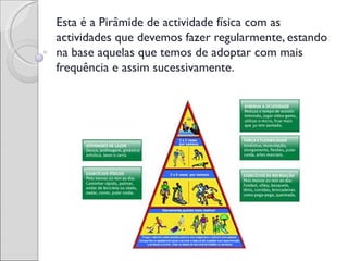 Esta é a Pirâmide de actividade física com as
actividades que devemos fazer regularmente, estando
na base aquelas que temos de adoptar com mais
frequência e assim sucessivamente.
 