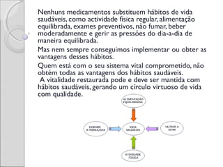 Nenhuns medicamentos substituem hábitos de vida
saudáveis, como actividade física regular, alimentação
equilibrada, exames preventivos, não fumar, beber
moderadamente e gerir as pressões do dia-a-dia de
maneira equilibrada.
Mas nem sempre conseguimos implementar ou obter as
vantagens desses hábitos.
Quem está com o seu sistema vital comprometido, não
obtém todas as vantagens dos hábitos saudáveis.
 A vitalidade restaurada pode e deve ser mantida com
hábitos saudáveis, gerando um círculo virtuoso de vida
com qualidade.
 