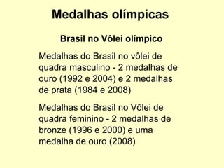 Medalhas olímpicas Brasil no Vôlei olímpico Medalhas do Brasil no vôlei de quadra masculino - 2 medalhas de ouro (1992 e 2004) e 2 medalhas de prata (1984 e 2008)‏ Medalhas do Brasil no Vôlei de quadra feminino - 2 medalhas de bronze (1996 e 2000) e uma medalha de ouro (2008) 