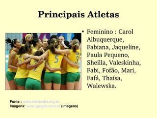 Principais Atletas Feminino : Carol Albuquerque, Fabiana, Jaqueline, Paula Pequeno, Sheilla, Valeskinha, Fabi, Fofão, Mari, Fafá, Thaísa, Walewska. Fonte :  www.wikipedia.org.br Imagens:  www.google.com.br  (imagens)  