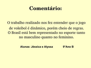 Comentário: O  trabalho realizado nos fez entender que o jogo de voleibol é dinâmico, porém cheio de regras. O Brasil está bem representado no esporte tanto no masculino quanto no feminino. Alunas: Jéssica e Alyssa  9°Ano B 