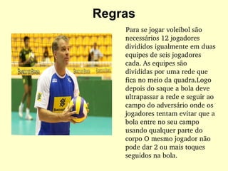 Regras Para se jogar voleibol são necessários 12 jogadores divididos igualmente em duas equipes de seis jogadores cada. As equipes são divididas por uma rede que fica no meio da quadra.Logo depois do saque a bola deve ultrapassar a rede e seguir ao campo do adversário onde os jogadores tentam evitar que a bola entre no seu campo usando qualquer parte do corpo O mesmo jogador não pode dar 2 ou mais toques seguidos na bola. 