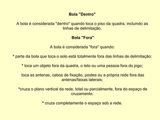 Bola "Dentro" A bola é considerada "dentro" quando toca o piso da quadra, incluindo as linhas de delimitação. Bola "Fora" A bola é considerada "fora" quando: *  parte da bola que toca o solo está totalmente fora das linhas de delimitação; *  toca um objeto fora da quadra, o teto ou uma pessoa fora do jogo; toca as antenas, cabos de fixação, postes ou a própria rede fora das antenas/faixas laterais; * cruza o plano vertical da rede, total ou parcialmente, fora do espaço de cruzamento. *  cruza completamente o espaço sob a rede. 