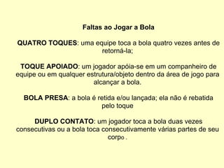 Faltas ao Jogar a Bola QUATRO TOQUES : uma equipe toca a bola quatro vezes antes de retorná-la; TOQUE APOIADO : um jogador apóia-se em um companheiro de equipe ou em qualquer estrutura/objeto dentro da área de jogo para alcançar a bola. BOLA PRESA : a bola é retida e/ou lançada; ela não é rebatida pelo toque DUPLO CONTATO : um jogador toca a bola duas vezes consecutivas ou a bola toca consecutivamente várias partes de seu corp o . 