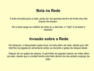 Bola na Rede A bola enviada para a rede, pode ser recuperada dentro do limite dos três toques da equipe . Se a bola rasga as malhas da rede ou a derruba, o "rally" é anulado e repetido. Invasão sobre a Rede No bloqueio, o bloqueador pode tocar na bola além da rede, desde que não interfira na jogada do adversário antes ou durante o golpe de ataque deste. Depois de um golpe de ataque, é permitido ao jogador passar as mãos além da rede, desde que o contato tenha sido feito dentro do seu próprio espaço de jogo. 