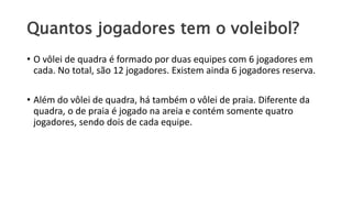 Quantos jogadores tem o voleibol?
• O vôlei de quadra é formado por duas equipes com 6 jogadores em
cada. No total, são 12 jogadores. Existem ainda 6 jogadores reserva.
• Além do vôlei de quadra, há também o vôlei de praia. Diferente da
quadra, o de praia é jogado na areia e contém somente quatro
jogadores, sendo dois de cada equipe.
 