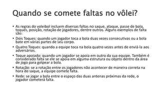 Quando se comete faltas no vôlei?
• As regras do voleibol incluem diversas faltas no saque, ataque, passe de bola,
toques, posição, rotação de jogadores, dentre outros. Alguns exemplos de falta
são:
• Dois Toques: quando um jogador toca a bola duas vezes consecutivas ou a bola
bate em várias partes de seu corpo.
• Quatro Toques: quando a equipe toca na bola quatro vezes antes de enviá-la aos
adversários.
• Toque apoiado: quando um jogador se apoia em outro da sua equipe. Também é
considerado falta se ele se apoia em alguma estrutura ou objeto dentro da área
de jogo para golpear a bola.
• Rotação: se a rotação entre os jogadores não acontecer de maneira correta na
hora do saque, a equipe comete falta.
• Rede: se jogar a bola entre o espaço das duas antenas próximas da rede, o
jogador cometerá falta.
 