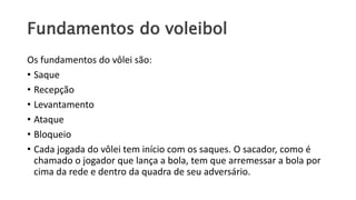 Fundamentos do voleibol
Os fundamentos do vôlei são:
• Saque
• Recepção
• Levantamento
• Ataque
• Bloqueio
• Cada jogada do vôlei tem início com os saques. O sacador, como é
chamado o jogador que lança a bola, tem que arremessar a bola por
cima da rede e dentro da quadra de seu adversário.
 