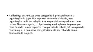 • A diferença entre essas duas categorias é, principalmente, a
organização do jogo. Nos esportes com rede divisória, essa
organização se dá em relação à rede que divide a quadra em duas
partes. Nessa categoria, o objetivo é que o implemento passe por
cima da rede. Já nos esportes com parede de rebote, há uma parede
contra a qual a bola deve obrigatoriamente ser rebatida para a
continuidade do jogo.
 