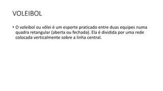 VOLEIBOL
• O voleibol ou vôlei é um esporte praticado entre duas equipes numa
quadra retangular (aberta ou fechada). Ela é dividida por uma rede
colocada verticalmente sobre a linha central.
 
