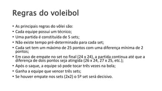 Regras do voleibol
• As principais regras do vôlei são:
• Cada equipe possui um técnico;
• Uma partida é constituída de 5 sets;
• Não existe tempo pré-determinado para cada set;
• Cada set tem um máximo de 25 pontos com uma diferença mínima de 2
pontos;
• Em caso de empate no set no final (24 x 24), a partida continua até que a
diferença de dois pontos seja atingida (26 x 24, 27 x 25, etc.);
• Após o saque, a equipe só pode tocar três vezes na bola;
• Ganha a equipe que vencer três sets;
• Se houver empate nos sets (2x2) o 5º set será decisivo.
 