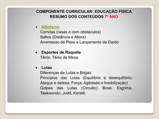COMPONENTE CURRICULAR: EDUCAÇÃO FÍSICA
RESUMO DOS CONTEÚDOS 7º ANO
Atletismo
Corridas (rasas e com obstáculos)
Saltos (Distância e Altura)
Arremesso de Peso e Lançamento de Dardo
Esportes de Raquete
Tênis, Tênis de Mesa
Lutas
Diferenças de Lutas e Brigas
Princípios das Lutas (Equilíbrio e desequilíbrio;
Ataque e defesa; Força, Agilidade e Imobilização)
Golpes das Lutas (Circuito): Boxe, Esgrima,
Taekwondo, Judô, Karatê.