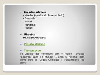  Esportes coletivos
- Voleibol (quadra, duplas e sentado)
- Basquete
- Futsal
- Handebol
- Hóquei
Ginástica
Rítmica e Acrobática
Pentatlo Moderno
Tiro com Arco
(*) Ligação dos conteúdos com o Projeto Temático
“Eduardo Prado e o Mundo: 40 anos de história”, bem
como com os “Jogos Olímpicos e Paralímpicos Rio
2016”.