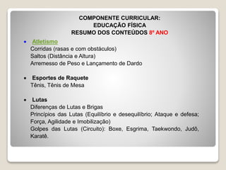  Atletismo
Corridas (rasas e com obstáculos)
Saltos (Distância e Altura)
Arremesso de Peso e Lançamento de Dardo
Esportes de Raquete
Tênis, Tênis de Mesa
Lutas
Diferenças de Lutas e Brigas
Princípios das Lutas (Equilíbrio e desequilíbrio; Ataque e defesa;
Força, Agilidade e Imobilização)
Golpes das Lutas (Circuito): Boxe, Esgrima, Taekwondo, Judô,
Karatê.
COMPONENTE CURRICULAR:
EDUCAÇÃO FÍSICA
RESUMO DOS CONTEÚDOS 8º ANO