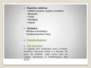  Esportes coletivos
- Voleibol (quadra, duplas e sentado)
- Basquete
- Futsal
- Handebol
- Hóquei
Ginástica
Rítmica e Acrobática
Condicionamento Físico
Pentatlo Moderno
Tiro com Arco
(*) Ligação dos conteúdos com o Projeto
Temático “Eduardo Prado e o Mundo: 40
anos de história”, bem como com os
“Jogos Olímpicos e Paralímpicos Rio
2016”.