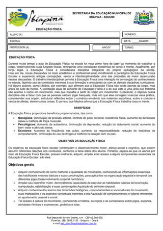 SECRETARIA DA EDUCAÇÃO MUNICIPALDE
                                                               IBIAPINA - SEDUMI



 Zaq                  EDUCAÇÃO FÍSICA
 ALUNO (A)                                                                                     NÚMERO:

 ESCOLA:                                                                                      DATA: _____/04/2013

PROFESSOR (A):                                                                ANO:6º          TURNO:


EDUCAÇÃO FÍSICA
 . Observe a charge abaixo e responda as questões seguintes
Durante muito tempo a aula de Educação Física na escola foi vista como hora de lazer ou momento de trabalhar o
corpo, desenvolvendo suas funções físicas, reforçando uma concepção dicotômica de corpo e mente. Atualmente, por
força legal, a Educação Física é considerada disciplina integrante do projeto pedagógico da escola.
Hoje em dia, novas discussões no meio acadêmico e profissional estão modificando o paradigma da Educação Física
Escolar e superando antigas concepções, sendo a interdisciplinaridade uma das propostas de maior repercussão
nessas discussões. O trabalho interdisciplinar permite à Educação Física uma interação na construção do conhecimento
na escola, fazendo uso de conteúdos inerentes à sua formação e articulando-os com as demais disciplinas curriculares.
Há alguns autores, como Medina, por exemplo, que afirmam que a Educação Física não cuida apenas do corpo, mas
antes de tudo da mente. A conotação atual do conceito de Educação Física é a de que esta é uma área que trabalha
não apenas o corpo em movimento, mas que trabalha a partir do corpo em movimento. Explicando: o objetivo dessa
disciplina não é fazer com que as pessoas saibam jogar basquete, mas sim que elas consigam vivenciar essa prática,
compreender sua origem, estruturar reflexões sobre o comércio envolvido nos materiais esportivos, sobre a compra e
venda de atletas, dentre outras coisas. É por isso que Medina afirma que a Educação Física trabalha corpo e mente.

                                                        BENEFÍCIOS
 c) a professora pedir para Roberto falar mais rápido.
A Educação Física proporciona benefícios proporcionados, tais como:
 d) Roberto entender de forma equivocada o pedido da professora.
         Biológicos: Diminuição da pressão arterial, controle do peso corporal, resistência física, aumento da densidade
         óssea e melhora da força muscular.
 4. De acordo com o texto acima, podemos inferir que
         Psicológicos: Aumento da autoestima, diminuição da depressão, redução do isolamento social, aumento do
 a)Roberto nãoestar e alivio do a professora quis dizer
         bem- entendeu o que stress.
      Escolares: Aumento da freqüência nas aulas, aumento da responsabilidade, redução de distúrbios de
         comportamento, diminuição do uso de drogas e melhora na relação com os pais.

                                        OBJETIVOS DA EDUCAÇÃO FÍSICA

Os objetivos da educação física escolar contemplam o desenvolvimento motor, afetivo-social e cognitivo, que podem
assumir diferentes relações nos conteúdos, conforme a faixa etária dos alunos. Portanto, espera-se que os alunos por
meio da Educação Física Escolar, possam melhorar, adquirir, ampliar e ter acesso a alguns componentes essenciais da
Educação Física Escolar, são eles:

Objetivos gerais

       Adquirir conhecimento de como melhorar a qualidade do movimento, conhecendo as informações essenciais
        das habilidades motoras básicas e suas combinações, para aplicá-las na organização espacial e temporal dos
        diferentes jogos;Desenvolvimento corporal harmônico;
       Ampliar seu repertório motor, demonstrando capacidade de executar as habilidades básicas de locomoção,
        manipulação, estabilização e suas combinações;Aquisição do controle corporal;
       Adquirir conhecimentos acerca das dimensões biológicas, comportamentais e socioculturais do movimento,
        suas implicações e os aspectos conceituais inerentes a ela;Aquisição de comportamentos e valores referentes
        ao ajustamento pessoal e social;
       Ter acesso à cultura do movimento, conhecendo a história, as regras e as curiosidades sobre jogos, esportes,
        atividades rítmicas e expressivas, ginástica e lutas.



                               Rua Deputado Álvaro Soares, s/n – CEP 62.360-000
                                   Fonefax: (88) 3653.1133 – Ibiapina – Ceará
                                    e-mail:sec_edu.ibiapina@yahoo.com.br
 