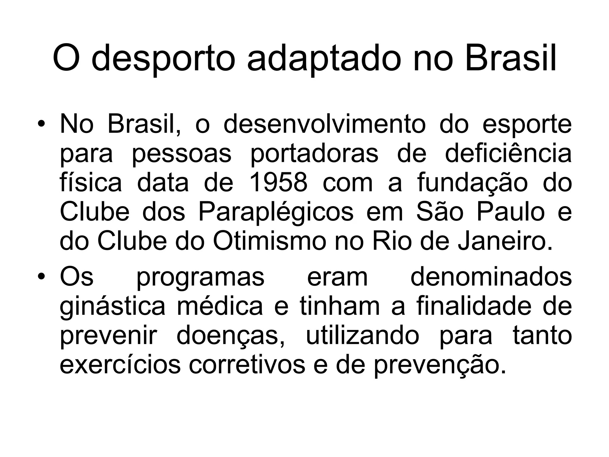 O desporto adaptado no Brasil
• No Brasil, o desenvolvimento do esporte
  para pessoas portadoras de deficiência
  física data de 1958 com a fundação do
  Clube dos Paraplégicos em São Paulo e
  do Clube do Otimismo no Rio de Janeiro.
• Os     programas     eram     denominados
  ginástica médica e tinham a finalidade de
  prevenir doenças, utilizando para tanto
  exercícios corretivos e de prevenção.
 