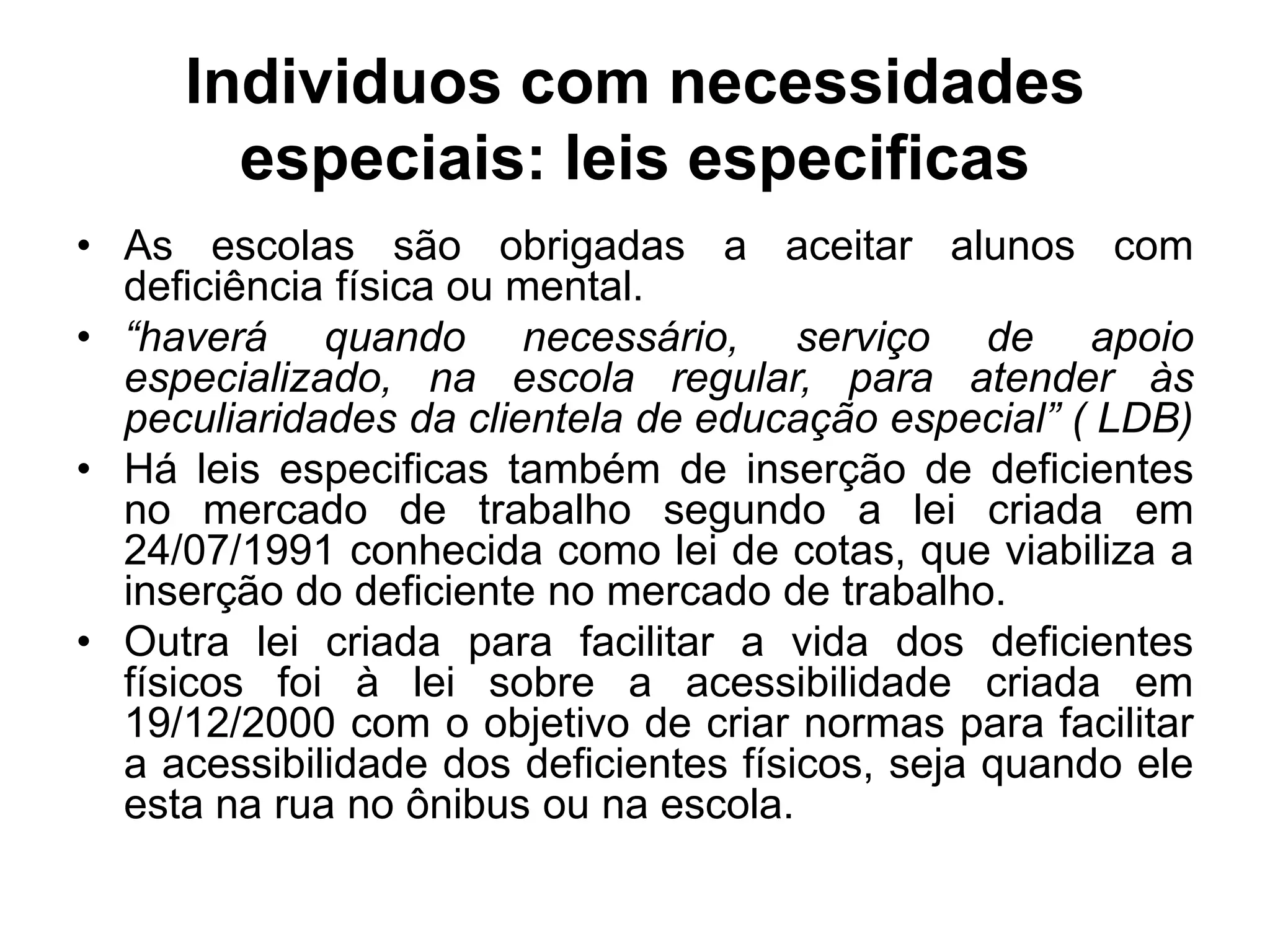 Individuos com necessidades
       especiais: leis especificas
• As escolas são obrigadas a aceitar alunos com
  deficiência física ou mental.
• “haverá quando necessário, serviço de apoio
  especializado, na escola regular, para atender às
  peculiaridades da clientela de educação especial” ( LDB)
• Há leis especificas também de inserção de deficientes
  no mercado de trabalho segundo a lei criada em
  24/07/1991 conhecida como lei de cotas, que viabiliza a
  inserção do deficiente no mercado de trabalho.
• Outra lei criada para facilitar a vida dos deficientes
  físicos foi à lei sobre a acessibilidade criada em
  19/12/2000 com o objetivo de criar normas para facilitar
  a acessibilidade dos deficientes físicos, seja quando ele
  esta na rua no ônibus ou na escola.
 