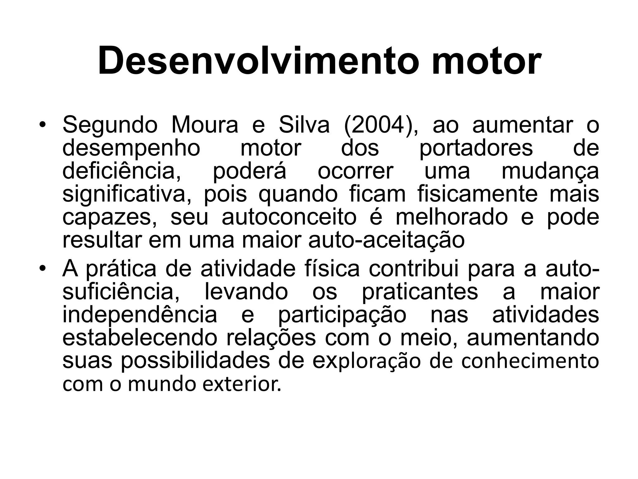 Desenvolvimento motor
• Segundo Moura e Silva (2004), ao aumentar o
  desempenho        motor    dos     portadores    de
  deficiência, poderá ocorrer uma mudança
  significativa, pois quando ficam fisicamente mais
  capazes, seu autoconceito é melhorado e pode
  resultar em uma maior auto-aceitação
• A prática de atividade física contribui para a auto-
  suficiência, levando os praticantes a maior
  independência e participação nas atividades
  estabelecendo relações com o meio, aumentando
  suas possibilidades de exploração de conhecimento
  com o mundo exterior.
 