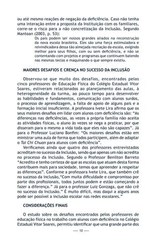 — 10 —
ou até mesmo reações de negação da deficiência. Caso não tenha
uma interação entre a proposta da Instituição com os familiares,
corre-se o risco para a não concretização da Inclusão. Segundo
Mantoan (2003, p. 53):
Os pais podem ser nossos grandes aliados na reconstrução
da nova escola brasileira. Eles são uma força estimuladora e
reivindicadora dessa tão almejada recriação da escola, exigindo
melhor para seus filhos, com ou sem deficiência, e não se
contentando com projetos e programas que continuem batendo
nas mesmas teclas e maquinando o que sempre existiu.
MAIORES DESAFIOS E CRENÇA NO SUCESSO DA INCLUSÃO
Observou-se que muito dos desafios, encontrados pelos
cinco professores de Educação Física do Colégio Estadual Vitor
Soares, estiveram relacionados ao planejamento das aulas, à
heterogeneidade da turma, ao pouco tempo para desenvolver
as habilidades e fundamentos, comunicação com alunos surdos,
o processo de aprendizagem, a falta de apoio de alguns pais e a
formação inicial insuficiente. A professora Ivete Lira afirma que os
seus maiores desafios em lidar com alunos com deficiência são: “As
diferenças nas deficiências, as vezes a própria família não aceita
as atividades físicas, o aluno às vezes se nega a praticar, por que
disseram para o mesmo a vida toda que eles não são capazes”. Já
para o Professor Luciano Bonfim: “Os maiores desafios estão em
ministrar uma aula de forma que todos participem, além de adaptar
o Tai Chi Chuan para alunos com deficiência”.
Verificamos ainda que quatro dos professores entrevistados
acreditam no sucesso da Inclusão, sendo que apenas um não acredita
no processo da Inclusão. Segundo o Professor Benilton Barreto
“Acredito e tenho certeza de que as escolas que atuam desta forma
contribuem mais para sociedade, temos que apreender a respeitar
as diferenças”. Conforme a professora Ivete Lira, que também crê
no sucesso da inclusão,“Com muita dificuldade e compromisso por
parte dos profissionais, todos juntos podem e estão começando a
fazer a diferença.” Já para o professor Luiz Gonzaga, que não crê
no sucesso da Inclusão.” É muito difícil, mas daqui a alguns anos
pode ser possível a inclusão escolar nas redes escolares.”
CONSIDERAÇÕES FINAIS
O estudo sobre os desafios encontrados pelos professores de
educação física no trabalho com alunos com deficiência no Colégio
Estadual Vitor Soares, permitiu identificar que uma grande parte dos
 