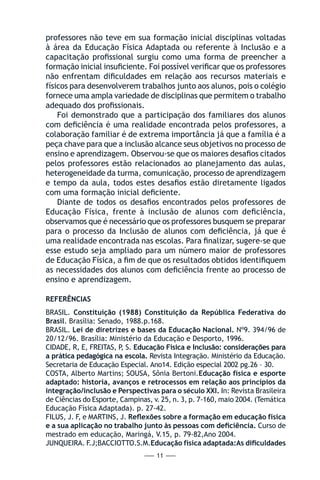 — 11 —
professores não teve em sua formação inicial disciplinas voltadas
à área da Educação Física Adaptada ou referente à Inclusão e a
capacitação profissional surgiu como uma forma de preencher a
formação inicial insuficiente. Foi possível verificar que os professores
não enfrentam dificuldades em relação aos recursos materiais e
físicos para desenvolverem trabalhos junto aos alunos, pois o colégio
fornece uma ampla variedade de disciplinas que permitem o trabalho
adequado dos profissionais.
Foi demonstrado que a participação dos familiares dos alunos
com deficiência é uma realidade encontrada pelos professores, a
colaboração familiar é de extrema importância já que a família é a
peça chave para que a inclusão alcance seus objetivos no processo de
ensino e aprendizagem. Observou-se que os maiores desafios citados
pelos professores estão relacionados ao planejamento das aulas,
heterogeneidade da turma, comunicação, processo de aprendizagem
e tempo da aula, todos estes desafios estão diretamente ligados
com uma formação inicial deficiente.
Diante de todos os desafios encontrados pelos professores de
Educação Física, frente à inclusão de alunos com deficiência,
observamos que é necessário que os professores busquem se preparar
para o processo da Inclusão de alunos com deficiência, já que é
uma realidade encontrada nas escolas. Para finalizar, sugere-se que
esse estudo seja ampliado para um número maior de professores
de Educação Física, a fim de que os resultados obtidos identifiquem
as necessidades dos alunos com deficiência frente ao processo de
ensino e aprendizagem.
REFERÊNCIAS
BRASIL. Constituição (1988) Constituição da República Federativa do
Brasil. Brasília: Senado, 1988.p.168.
BRASIL. Lei de diretrizes e bases da Educação Nacional. Nº9. 394/96 de
20/12/96. Brasília: Ministério da Educação e Desporto, 1996.
CIDADE, R, E, FREITAS, P, S. Educação Física e Inclusão: considerações para
a prática pedagógica na escola. Revista Integração. Ministério da Educação.
Secretaria de Educação Especial. Ano14. Edição especial 2002 pg.26 – 30.
COSTA, Alberto Martins; SOUSA, Sônia Bertoni.Educação física e esporte
adaptado: historia, avanços e retrocessos em relação aos princípios da
integração/inclusão e Perspectivas para o século XXI. In: Revista Brasileira
de Ciências do Esporte, Campinas, v. 25, n. 3, p. 7-160, maio 2004. (Temática
Educação Física Adaptada). p. 27-42.
FILUS, J. F, e MARTINS, J. Reflexões sobre a formação em educação física
e a sua aplicação no trabalho junto às pessoas com deficiência. Curso de
mestrado em educação, Maringá, V.15, p. 79-82,Ano 2004.
JUNQUEIRA. F.J;BACCIOTTO.S.M.Educação física adaptada:As dificuldades
 