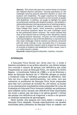 — 2 —
Abstract: This article discusses how central theme of inclusion
and adapted physical education, focusing specifically on the
challenges faced by physical education teachers to work with
students with disabilities. The paper examines the challenges
faced by physical education teachers on the inclusion of people
with disabilities. In addition, we sought to highlight the needs
of professionals working with disabled students, and establish a
relationship between training and practice of teaching students.
The study included five physical education teachers of the
State College Vitor Soares, which answered a questionnaire
with structured questions about the main challenges faced
by the professional before inclusion. The results showed that
most of the teachers had no training in their disciplines related
to adapted physical education, inclusion and the professional
training emerged as a way to fill this deficiency. It was also found
that major challenges cited by teachers are directly connected
with the initial training. It was concluded that it is necessary
for physical education teachers seek to prepare for the process
of inclusion of students with disabilities in their classes, since it
is a reality found in schools.
Keywords: Adapted physical education, teachers, inclusion.
INTRODUÇÃO
A Educação Física Escolar por vários anos foi, e ainda é
bastante excludente na sua prática educativa; nos últimos tempos
tem crescido o número de pessoas com deficiência que estão
frequentando as aulas de Educação Física, em especial no Ensino
Regular. A Constituição Federal de (1988) e a lei de Diretrizes e
Bases da Educação Nacional (lei nº 9394/96) obrigam as escolas
a receberem todos os indivíduos portadores de deficiência. Este
fato nos leva a alguns questionamentos, tais como: será que
realmente os professores de Educação Física foram preparados
para lidar com o processo de inclusão? Ou, até mesmo, as escolas
no seu planejamento arquitetônico estão preparadas? Os cursos de
Graduação em Educação Física fornecem subsídios aos professores
para trabalhar junto a pessoas com deficiência? Essas inquietações
nos levam a pensar que não basta à lei apenas garantir o direito
das pessoas com deficiência de frequentar a escola e sim garantir
as condições necessárias de aprendizagem.
Neste sentido, esta pesquisa tem como objeto a inclusão e a
Educação Física adaptada, focando especificamente nos desafios
encontrados pelos professores de Educação Física no trabalho com
 
