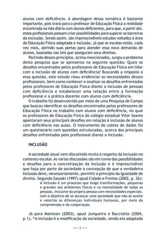 — 3 —
alunos com deficiência. A abordagem dessa temática é bastante
importante, pois trará para o professor de Educação Física a realidade
encontrada na lida diária com alunos deficientes, para que, a partir daí,
estes profissionais possam criar possibilidades para superar as barreiras
da exclusão. Sendo assim, são imprescindíveis estudos voltados à área
de Educação Física adaptada e inclusão, já que as escolas estão, cada
vez mais, abrindo suas portas para atender essa nova demanda de
alunos, baseadas nas leis que asseguram seus direitos.
Partindo desses princípios, acima mencionados, surgiu o problema
desta pesquisa que se apresenta na seguinte questão: Quais os
desafios encontrados pelos professores de Educação Física em lidar
com a inclusão de alunos com deficiência? Buscando a resposta a
essa questão, este estudo visou evidenciar as necessidades desses
profissionais, bem como conhecer e analisar os desafios enfrentados
pelos professores de Educação Física diante a inclusão de pessoas
com deficiência e estabelecer uma relação entre a formação
profissional e a prática docente com alunos com deficiência.
O trabalho foi desenvolvido por meio de uma Pesquisa de Campo
que buscou identificar os desafios encontrados pelos professores de
Educação Física no trabalho com alunos com deficiência, no qual
os professores de Educação Física do colégio estadual Vitor Soares
apontaram seus principais desafios em relação á inclusão de alunos
com deficiência nas aulas. O instrumento de coleta de dados foi
um questionário com questões estruturadas, acerca dos principais
desafios enfrentados pelo profissional diante a inclusão.
INCLUSÃO
A sociedade atual vem discutindo muito a respeito da Inclusão no
contexto escolar.As várias discussões são em torno das possibilidades
e desafios para a concretização da Inclusão e é imprescindível
que haja por parte da sociedade a concepção de que a verdadeira
Inclusão deve, necessariamente, permitir o princípio da igualdade de
direito. Segundo Sassaki (1997) apud Cidade e Freitas (2002, p. 26):
A inclusão é um processo que exige transformações, pequenas
e grandes nos ambientes físicos e na mentalidade de todas as
pessoas, inclusive da própria pessoa com necessidades especiais,
com o objetivo de se alcançar uma sociedade que não só aceite
e valorize as diferenças individuais humanas, por meio da
compreensão e da cooperação.
Já para Mantoan (2003), apud Junqueira e Bacciotto (2004,
p.1), “A inclusão é a modificação da sociedade, sendo ela adaptada
 