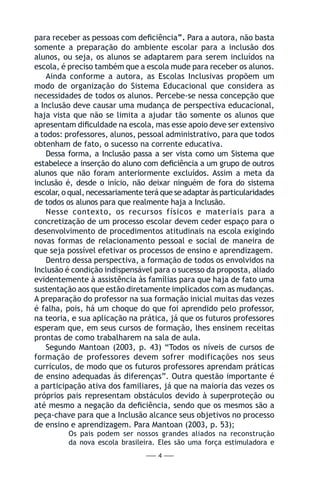 — 4 —
para receber as pessoas com deficiência”. Para a autora, não basta
somente a preparação do ambiente escolar para a inclusão dos
alunos, ou seja, os alunos se adaptarem para serem incluídos na
escola, é preciso também que a escola mude para receber os alunos.
Ainda conforme a autora, as Escolas Inclusivas propõem um
modo de organização do Sistema Educacional que considera as
necessidades de todos os alunos. Percebe-se nessa concepção que
a Inclusão deve causar uma mudança de perspectiva educacional,
haja vista que não se limita a ajudar tão somente os alunos que
apresentam dificuldade na escola, mas esse apoio deve ser extensivo
a todos: professores, alunos, pessoal administrativo, para que todos
obtenham de fato, o sucesso na corrente educativa.
Dessa forma, a Inclusão passa a ser vista como um Sistema que
estabelece a inserção do aluno com deficiência a um grupo de outros
alunos que não foram anteriormente excluídos. Assim a meta da
inclusão é, desde o início, não deixar ninguém de fora do sistema
escolar, o qual, necessariamente terá que se adaptar às particularidades
de todos os alunos para que realmente haja a Inclusão.
Nesse contexto, os recursos físicos e materiais para a
concretização de um processo escolar devem ceder espaço para o
desenvolvimento de procedimentos atitudinais na escola exigindo
novas formas de relacionamento pessoal e social de maneira de
que seja possível efetivar os processos de ensino e aprendizagem.
Dentro dessa perspectiva, a formação de todos os envolvidos na
Inclusão é condição indispensável para o sucesso da proposta, aliado
evidentemente à assistência às famílias para que haja de fato uma
sustentação aos que estão diretamente implicados com as mudanças.
A preparação do professor na sua formação inicial muitas das vezes
é falha, pois, há um choque do que foi aprendido pelo professor,
na teoria, e sua aplicação na prática, já que os futuros professores
esperam que, em seus cursos de formação, lhes ensinem receitas
prontas de como trabalharem na sala de aula.
Segundo Mantoan (2003, p. 43) “Todos os níveis de cursos de
formação de professores devem sofrer modificações nos seus
currículos, de modo que os futuros professores aprendam práticas
de ensino adequadas ás diferenças”. Outra questão importante é
a participação ativa dos familiares, já que na maioria das vezes os
próprios pais representam obstáculos devido à superproteção ou
até mesmo a negação da deficiência, sendo que os mesmos são a
peça-chave para que a Inclusão alcance seus objetivos no processo
de ensino e aprendizagem. Para Mantoan (2003, p. 53);
Os pais podem ser nossos grandes aliados na reconstrução
da nova escola brasileira. Eles são uma força estimuladora e
 