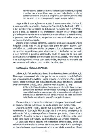 — 5 —
reivindicadora dessa tão almejada recriação da escola, exigindo
o melhor para seus filhos, com ou sem deficiência, e não se
contentando com projetos e programas que continuem batendo
nas mesmas teclas e maquinando o que sempre existiu.
A garantia à educação e ao acesso à escola sem descriminação
é uma questão de direito, dada pela Constituição Federal (1988) e
a Lei de Diretrizes e Bases da Educação Nacional (lei n 9394/96),
para o qual as escolas e os professores devem estar preparados
para desenvolver de forma altamente especializada o atendimento
a pessoas com deficiência, respeitando as necessidades especiais
de forma individualizada.
Mesmo diante dessa garantia, sabemos que as escolas do Ensino
Regular ainda não estão preparadas para receber alunos com
deficiências, partindo da falta de preparo dos professores, que não
se sentem capacitados para desenvolver o trabalho de Inclusão
e até mesmos a própria sociedade, onde os colegas de sala não
aceitam esse processo de interação entre os alunos, refletindo na
não aceitação dos alunos com deficiência, expondo na maioria das
vezes esses indivíduos como motivo de chacotas.
EDUCAÇÃO FÍSICA ADAPTADA
AEducaçãoFísicaAdaptadaéumaáreadeconhecimentodaEducação
Física que tem como ideia principal incluir as pessoas com deficiência
em um conjunto de atividade, jogos, esportes e exercícios. Pois, muitas
vezes, esses indivíduos são excluídos devido a suas condições. Segundo
Duarte e Werner (1995), apud Cidade e Freitas (2002, p. 27):
AEducação FísicaAdaptada é uma área da educação física que tem
como objeto de estudo a motricidade humana para as pessoas com
necessidades educacionais especiais, adequando metodologias de
ensino para o atendimento ás características de cada aluno com
deficiência, respeitando suas diferenças individuais.
Para o autor, o processo de ensino aprendizagem deve ser adequado
às características individuais de cada pessoa com deficiência.
Já para Martins (1995), apud Filus e Martins Junior (2004, p.79),
refere que a “Educação Física Adaptada é um campo emergente da
educação física, onde o professor deve ser paciente, observador e
criativo”. O autor destaca a importância do professor, pois, para
lidar com esses indivíduos, as dificuldades são sempre maiores.
A Educação Física esbarra em históricas dificuldades, onde são
selecionados os mais aptos e os melhores para sua prática, sendo que
os demais alunos, aqueles considerados anormais ficam de fora. Dessa
 